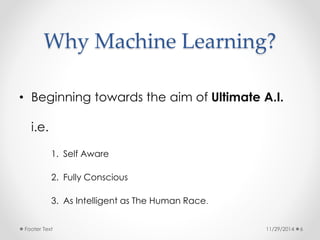 Why Machine Learning? 
• Beginning towards the aim of Ultimate A.I. 
i.e. 
1. Self Aware 
2. Fully Conscious 
3. As Intelligent as The Human Race. 
Footer Text 11/29/2014 6 
 