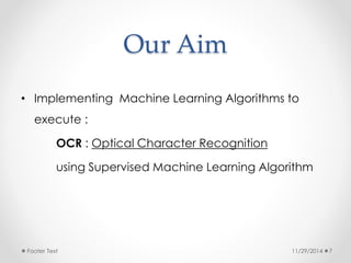 Our Aim 
• Implementing Machine Learning Algorithms to 
execute : 
OCR : Optical Character Recognition 
using Supervised Machine Learning Algorithm 
Footer Text 11/29/2014 7 
 