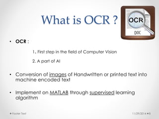 What is OCR ? 
• OCR : 
1. First step in the field of Computer Vision 
2. A part of AI 
• Conversion of images of Handwritten or printed text into 
machine encoded text 
• Implement on MATLAB through supervised learning 
algorithm 
Footer Text 11/29/2014 8 
 