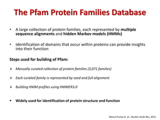 The Pfam Protein Families Database
• A large collection of protein families, each represented by multiple
sequence alignments and hidden Markov models (HMMs)
• Identification of domains that occur within proteins can provide insights
into their function
Steps used for building of Pfam:
 Manually curated collection of protein families (3,071 families)
 Each curated family is represented by seed and full alignment
 Building HMM profiles using HMMER3.0
 Widely used for identification of protein structure and function
Marco Punta et. al., Nucleic Acids Res, 2011
 