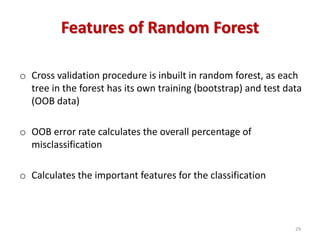 Features of Random Forest
o Cross validation procedure is inbuilt in random forest, as each
tree in the forest has its own training (bootstrap) and test data
(OOB data)
o OOB error rate calculates the overall percentage of
misclassification
o Calculates the important features for the classification
29
 