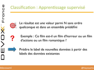 @hayssams	
  #devoxxml	
  
ClassiﬁcaHon	
  :	
  ApprenHssage	
  supervisé	
  
Le résultat est une valeur parmi N sans ordre
quelconque et dans un ensemble prédéﬁni
Exemple : Ce ﬁlm est-il un ﬁlm d’horreur ou un ﬁlm
d’actions ou un ﬁlm romantique ?
Prédire le label de nouvelles données à partir des
labels des données existantes
 