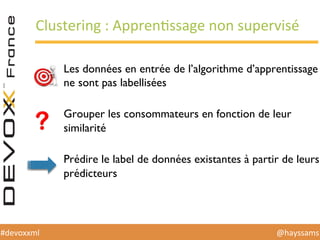 @hayssams	
  #devoxxml	
  
Clustering	
  :	
  ApprenHssage	
  non	
  supervisé	
  
Les données en entrée de l’algorithme d’apprentissage
ne sont pas labellisées
Grouper les consommateurs en fonction de leur
similarité
Prédire le label de données existantes à partir de leurs
prédicteurs
 