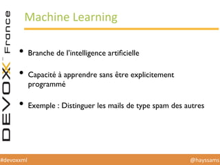 @hayssams	
  #devoxxml	
  
Machine	
  Learning	
  
•  Branche de l’intelligence artiﬁcielle
•  Capacité à apprendre sans être explicitement
programmé
•  Exemple : Distinguer les mails de type spam des autres
 