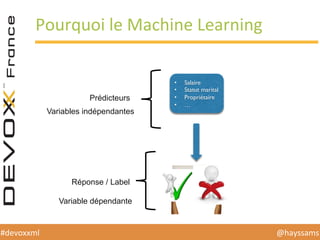 @hayssams	
  #devoxxml	
  
Pourquoi	
  le	
  Machine	
  Learning	
  
•  Salaire
•  Statut marital
•  Propriétaire
•  …
Prédicteurs
Variables indépendantes
Réponse / Label
Variable dépendante
 