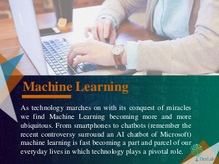 As technology marches on with its conquest of miracles
we find Machine Learning becoming more and more
ubiquitous. From smartphones to chatbots (remember the
recent controversy surround an AI chatbot of Microsoft)
machine learning is fast becoming a part and parcel of our
everyday lives in which technology plays a pivotal role.
Machine Learning
 