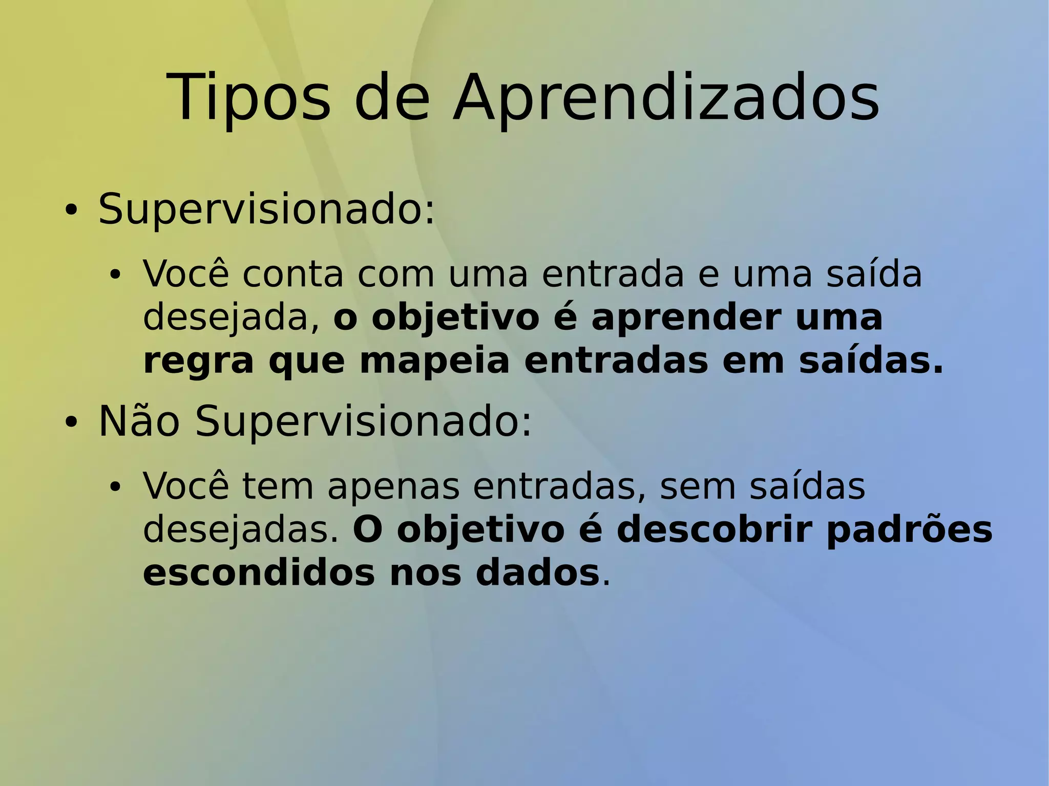 Tipos de Aprendizados
● Supervisionado:
● Você conta com uma entrada e uma saída
desejada, o objetivo é aprender uma
regra que mapeia entradas em saídas.
● Não Supervisionado:
● Você tem apenas entradas, sem saídas
desejadas. O objetivo é descobrir padrões
escondidos nos dados.
 