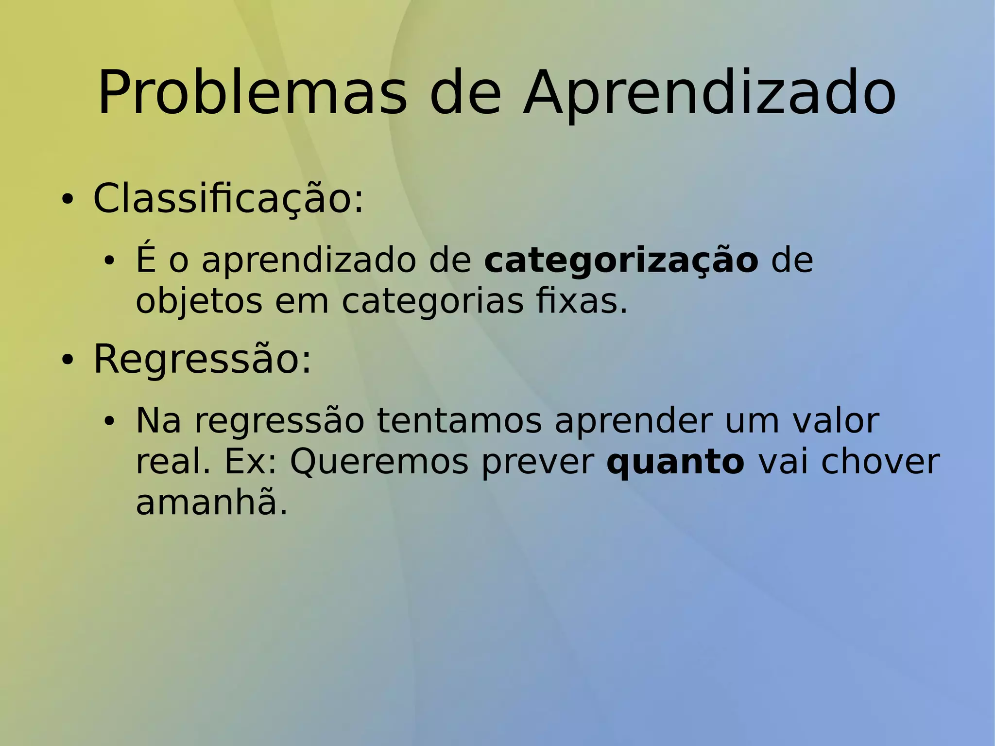 Problemas de Aprendizado
● Classificação:
● É o aprendizado de categorização de
objetos em categorias fixas.
● Regressão:
● Na regressão tentamos aprender um valor
real. Ex: Queremos prever quanto vai chover
amanhã.
 