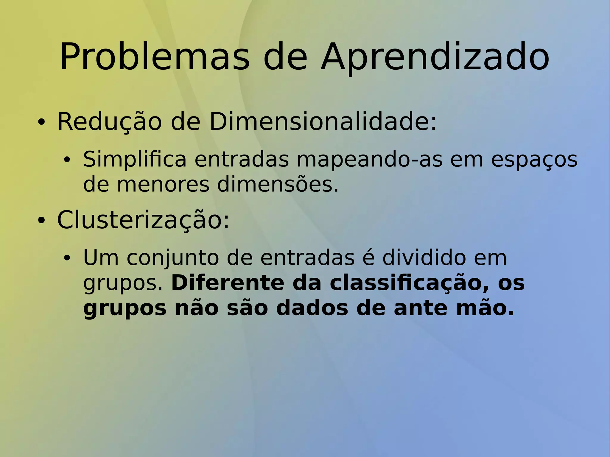 Problemas de Aprendizado
● Redução de Dimensionalidade:
● Simplifica entradas mapeando-as em espaços
de menores dimensões.
● Clusterização:
● Um conjunto de entradas é dividido em
grupos. Diferente da classificação, os
grupos não são dados de ante mão.
 