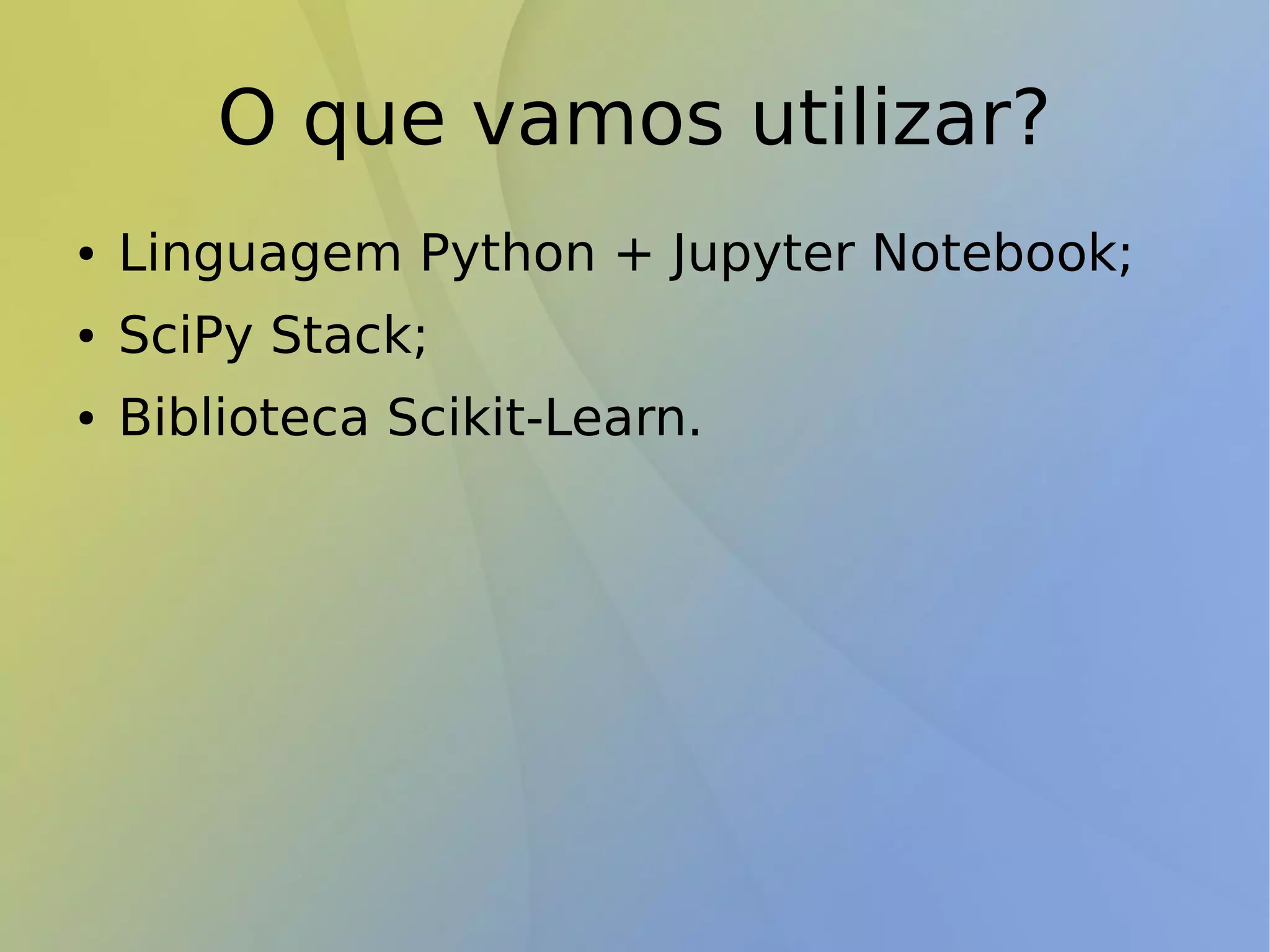 O que vamos utilizar?
● Linguagem Python + Jupyter Notebook;
● SciPy Stack;
● Biblioteca Scikit-Learn.
 