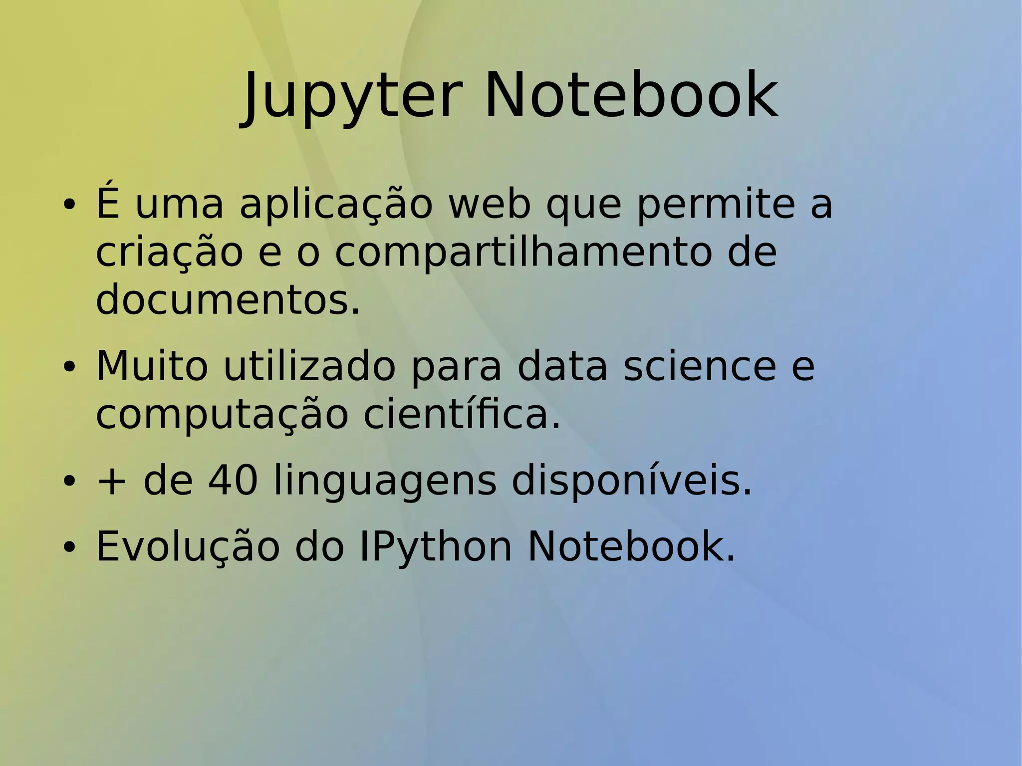 Jupyter Notebook
● É uma aplicação web que permite a
criação e o compartilhamento de
documentos.
● Muito utilizado para data science e
computação científica.
● + de 40 linguagens disponíveis.
● Evolução do IPython Notebook.
 