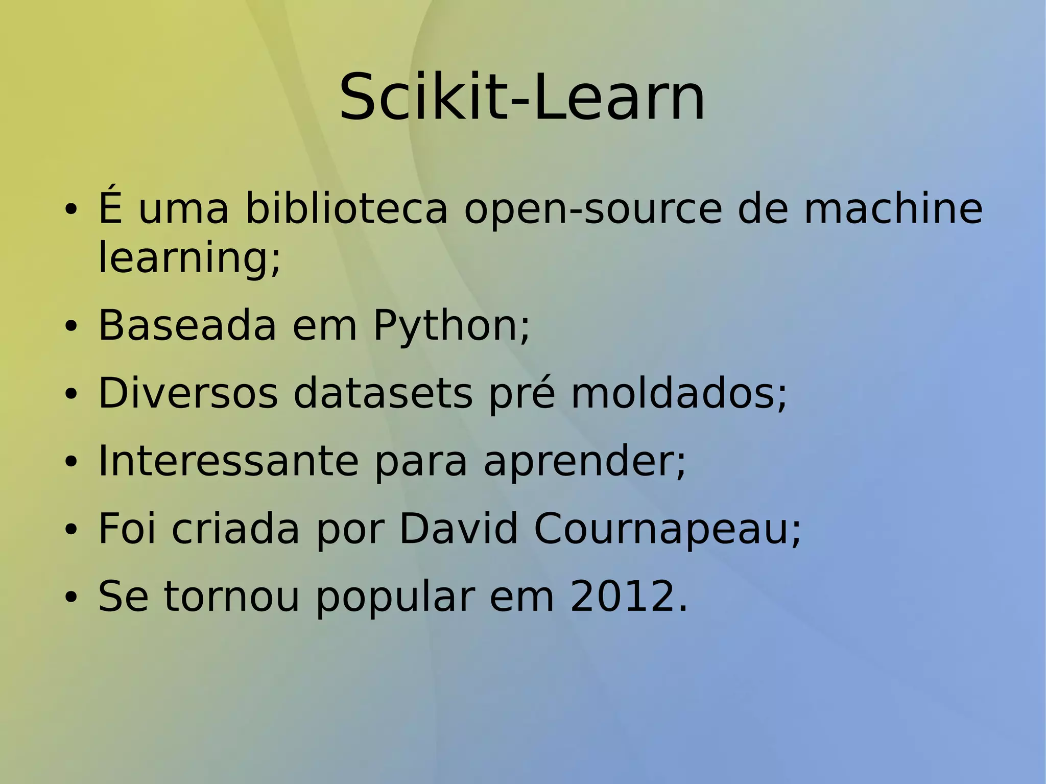 Scikit-Learn
● É uma biblioteca open-source de machine
learning;
● Baseada em Python;
● Diversos datasets pré moldados;
● Interessante para aprender;
● Foi criada por David Cournapeau;
● Se tornou popular em 2012.
 