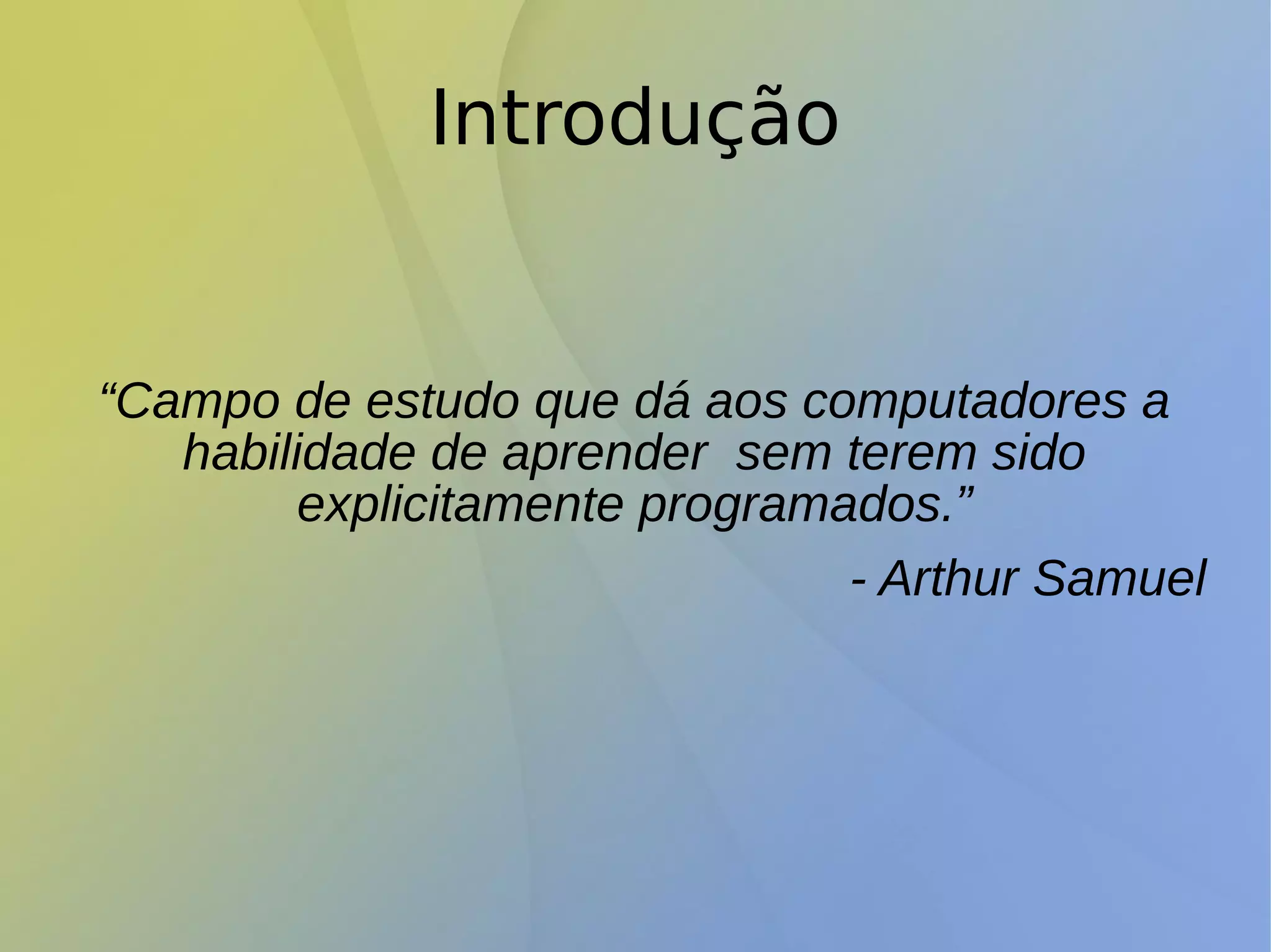 Introdução
“Campo de estudo que dá aos computadores a
habilidade de aprender sem terem sido
explicitamente programados.”
- Arthur Samuel
 