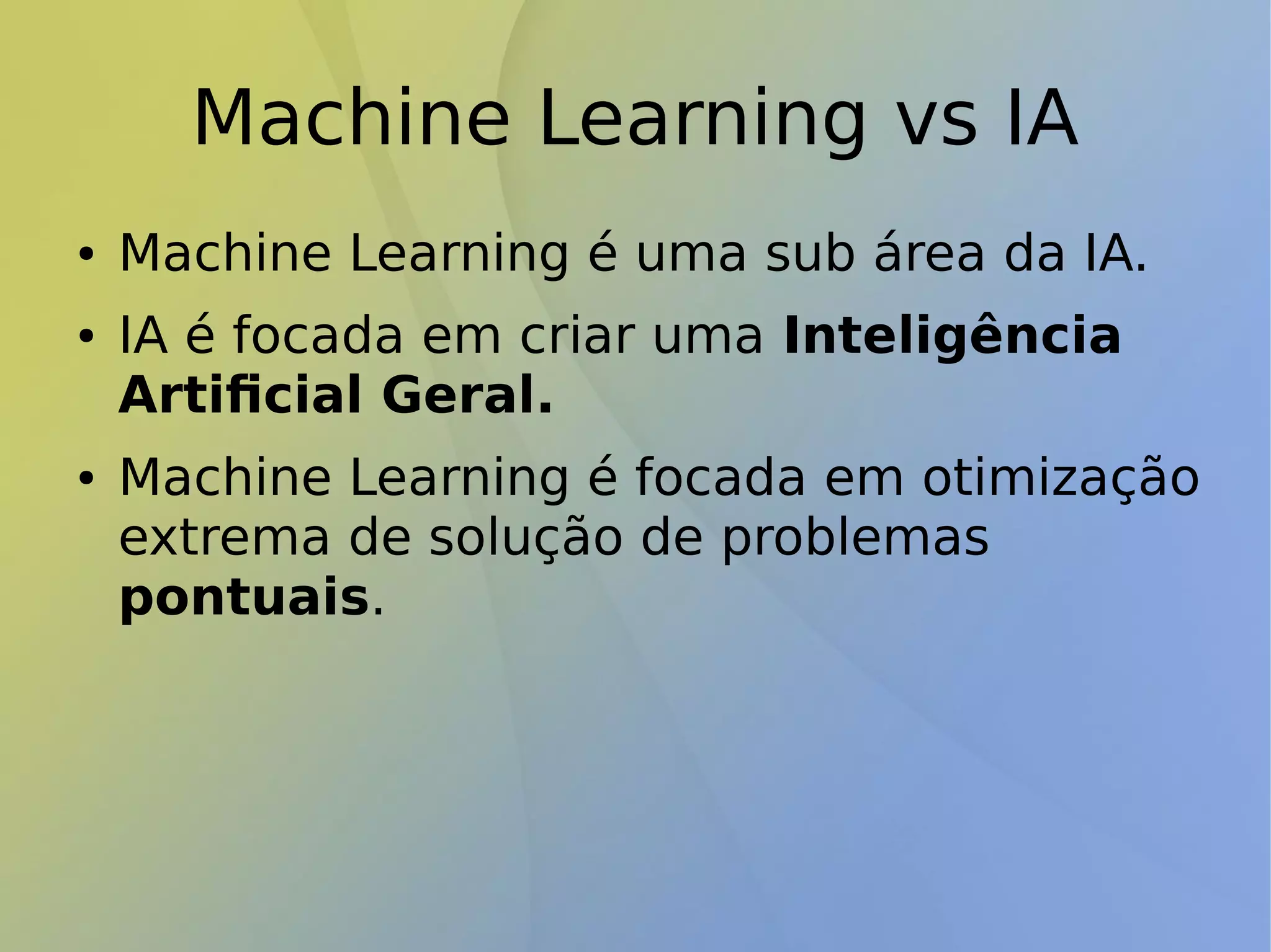 Machine Learning vs IA
● Machine Learning é uma sub área da IA.
● IA é focada em criar uma Inteligência
Artificial Geral.
● Machine Learning é focada em otimização
extrema de solução de problemas
pontuais.
 
