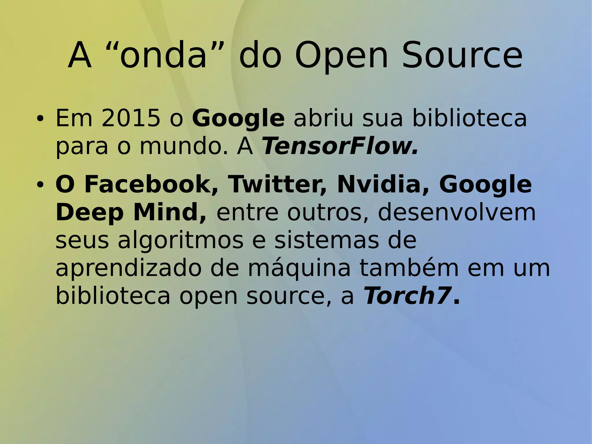 A “onda” do Open Source
● Em 2015 o Google abriu sua biblioteca
para o mundo. A TensorFlow.
● O Facebook, Twitter, Nvidia, Google
Deep Mind, entre outros, desenvolvem
seus algoritmos e sistemas de
aprendizado de máquina também em um
biblioteca open source, a Torch7.
 