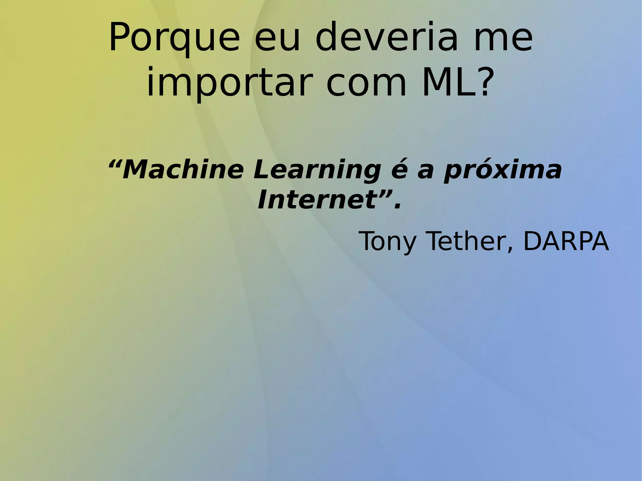 Porque eu deveria me
importar com ML?
“Machine Learning é a próxima
Internet”.
Tony Tether, DARPA
 