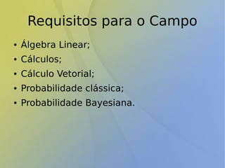 Requisitos para o Campo
● Álgebra Linear;
● Cálculos;
● Cálculo Vetorial;
● Probabilidade clássica;
● Probabilidade Bayesiana.
 