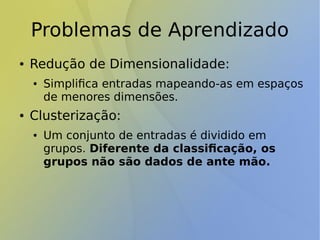 Problemas de Aprendizado
● Redução de Dimensionalidade:
● Simplifica entradas mapeando-as em espaços
de menores dimensões.
● Clusterização:
● Um conjunto de entradas é dividido em
grupos. Diferente da classificação, os
grupos não são dados de ante mão.
 