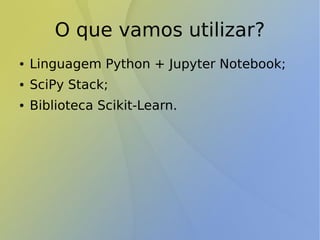 O que vamos utilizar?
● Linguagem Python + Jupyter Notebook;
● SciPy Stack;
● Biblioteca Scikit-Learn.
 