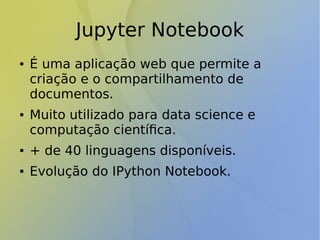 Jupyter Notebook
● É uma aplicação web que permite a
criação e o compartilhamento de
documentos.
● Muito utilizado para data science e
computação científica.
● + de 40 linguagens disponíveis.
● Evolução do IPython Notebook.
 