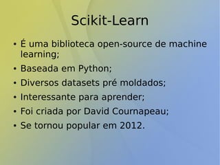Scikit-Learn
● É uma biblioteca open-source de machine
learning;
● Baseada em Python;
● Diversos datasets pré moldados;
● Interessante para aprender;
● Foi criada por David Cournapeau;
● Se tornou popular em 2012.
 