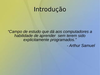 Introdução
“Campo de estudo que dá aos computadores a
habilidade de aprender sem terem sido
explicitamente programados.”
- Arthur Samuel
 