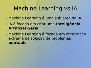 Machine Learning vs IA
● Machine Learning é uma sub área da IA.
● IA é focada em criar uma Inteligência
Artificial Geral.
● Machine Learning é focada em otimização
extrema de solução de problemas
pontuais.
 