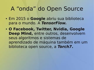 A “onda” do Open Source
● Em 2015 o Google abriu sua biblioteca
para o mundo. A TensorFlow.
● O Facebook, Twitter, Nvidia, Google
Deep Mind, entre outros, desenvolvem
seus algoritmos e sistemas de
aprendizado de máquina também em um
biblioteca open source, a Torch7.
 