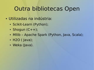 Outra bibliotecas Open
● Utilizadas na indústria:
● Scikit-Learn (Python);
● Shogun (C++);
● Mllib – Apache Spark (Python, Java, Scala);
● H2O ( Java);
● Weka (Java).
 