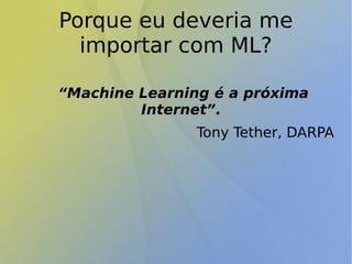 Porque eu deveria me
importar com ML?
“Machine Learning é a próxima
Internet”.
Tony Tether, DARPA
 