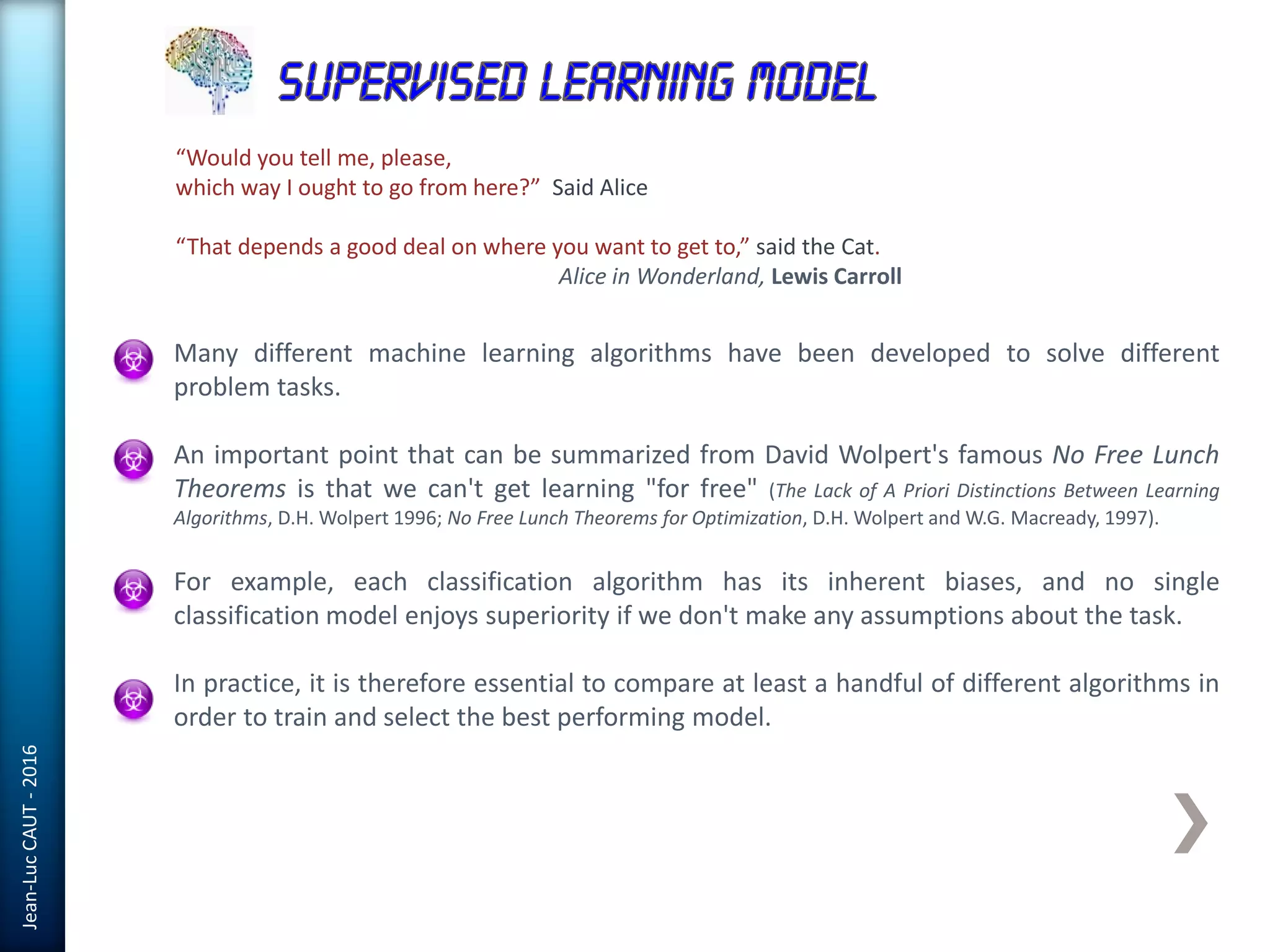 Jean-LucCAUT-2016
Many different machine learning algorithms have been developed to solve different
problem tasks.
An important point that can be summarized from David Wolpert's famous No Free Lunch
Theorems is that we can't get learning "for free" (The Lack of A Priori Distinctions Between Learning
Algorithms, D.H. Wolpert 1996; No Free Lunch Theorems for Optimization, D.H. Wolpert and W.G. Macready, 1997).
For example, each classification algorithm has its inherent biases, and no single
classification model enjoys superiority if we don't make any assumptions about the task.
In practice, it is therefore essential to compare at least a handful of different algorithms in
order to train and select the best performing model.
“Would you tell me, please,
which way I ought to go from here?” Said Alice
“That depends a good deal on where you want to get to,” said the Cat.
Alice in Wonderland, Lewis Carroll
 