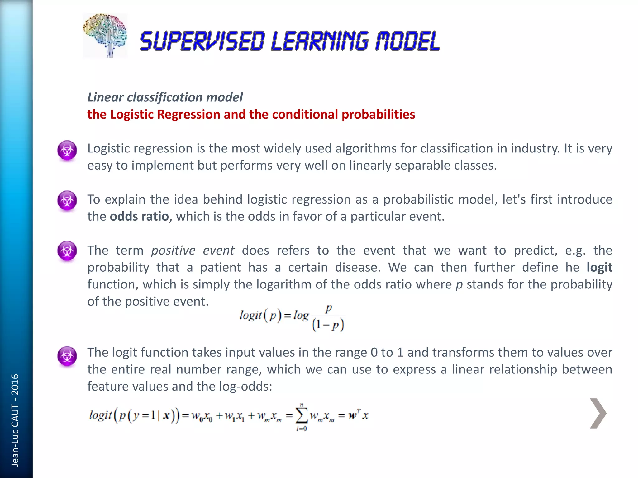 Jean-LucCAUT-2016
Linear classification model
the Logistic Regression and the conditional probabilities
Logistic regression is the most widely used algorithms for classification in industry. It is very
easy to implement but performs very well on linearly separable classes.
To explain the idea behind logistic regression as a probabilistic model, let's first introduce
the odds ratio, which is the odds in favor of a particular event.
The term positive event does refers to the event that we want to predict, e.g. the
probability that a patient has a certain disease. We can then further define he logit
function, which is simply the logarithm of the odds ratio where p stands for the probability
of the positive event.
The logit function takes input values in the range 0 to 1 and transforms them to values over
the entire real number range, which we can use to express a linear relationship between
feature values and the log-odds:
 