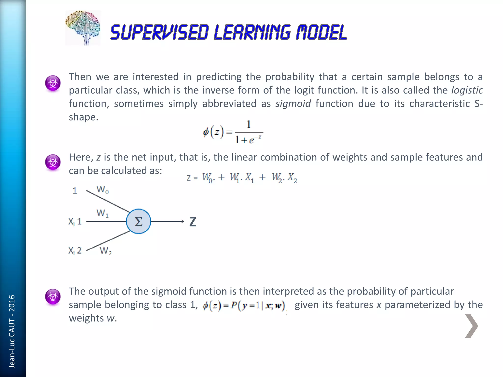 Jean-LucCAUT-2016
Then we are interested in predicting the probability that a certain sample belongs to a
particular class, which is the inverse form of the logit function. It is also called the logistic
function, sometimes simply abbreviated as sigmoid function due to its characteristic S-
shape.
Here, z is the net input, that is, the linear combination of weights and sample features and
can be calculated as:
The output of the sigmoid function is then interpreted as the probability of particular
sample belonging to class 1, given its features x parameterized by the
weights w.
Z
 