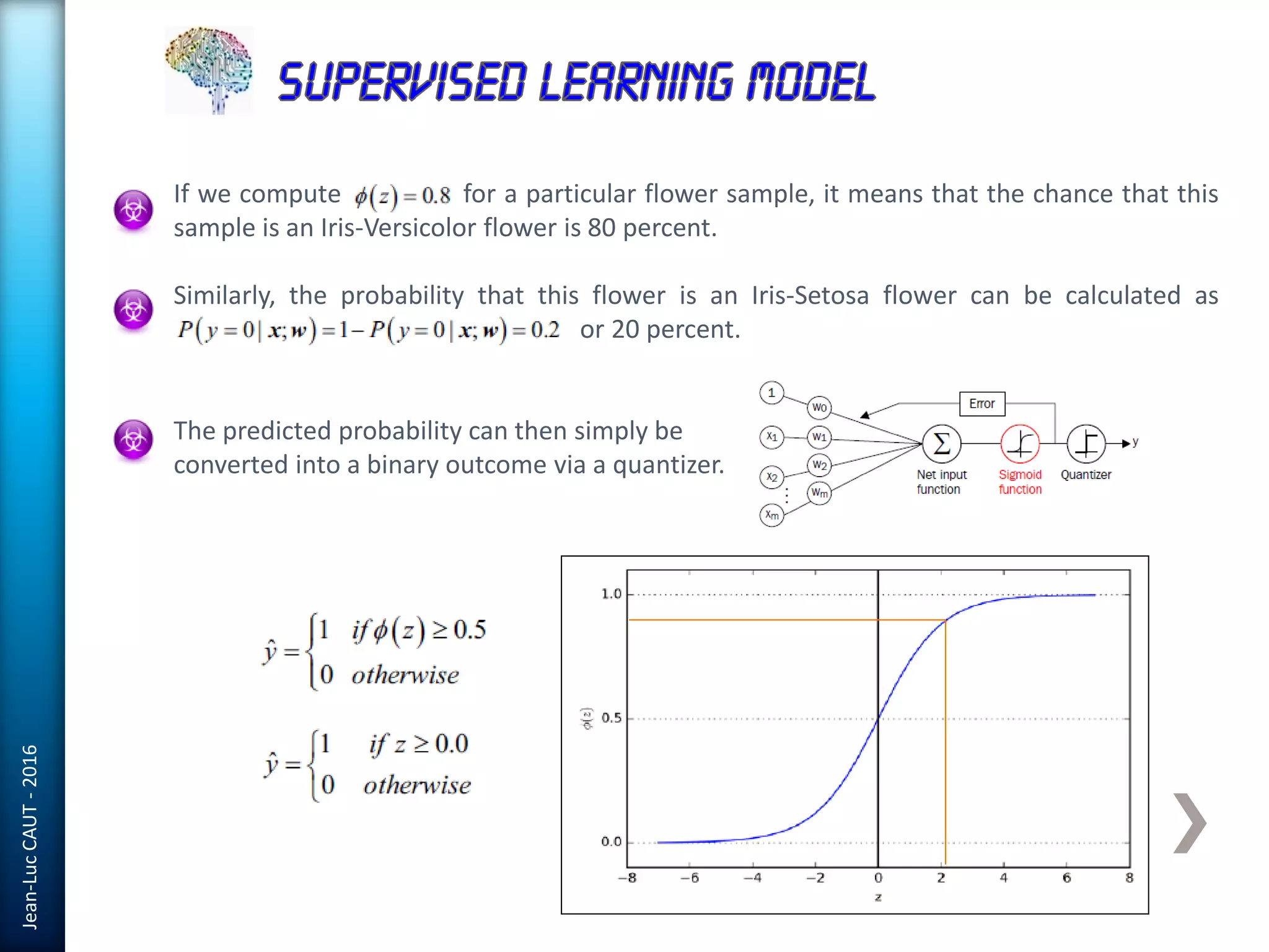 Jean-LucCAUT-2016
If we compute for a particular flower sample, it means that the chance that this
sample is an Iris-Versicolor flower is 80 percent.
Similarly, the probability that this flower is an Iris-Setosa flower can be calculated as
or 20 percent.
The predicted probability can then simply be
converted into a binary outcome via a quantizer.
 