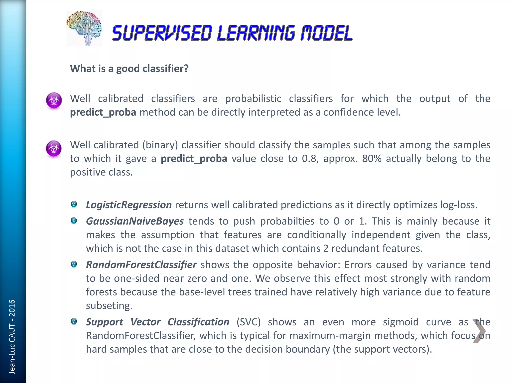 Jean-LucCAUT-2016
What is a good classifier?
Well calibrated classifiers are probabilistic classifiers for which the output of the
predict_proba method can be directly interpreted as a confidence level.
Well calibrated (binary) classifier should classify the samples such that among the samples
to which it gave a predict_proba value close to 0.8, approx. 80% actually belong to the
positive class.
LogisticRegression returns well calibrated predictions as it directly optimizes log-loss.
GaussianNaiveBayes tends to push probabilties to 0 or 1. This is mainly because it
makes the assumption that features are conditionally independent given the class,
which is not the case in this dataset which contains 2 redundant features.
RandomForestClassifier shows the opposite behavior: Errors caused by variance tend
to be one-sided near zero and one. We observe this effect most strongly with random
forests because the base-level trees trained have relatively high variance due to feature
subseting.
Support Vector Classification (SVC) shows an even more sigmoid curve as the
RandomForestClassifier, which is typical for maximum-margin methods, which focus on
hard samples that are close to the decision boundary (the support vectors).
 