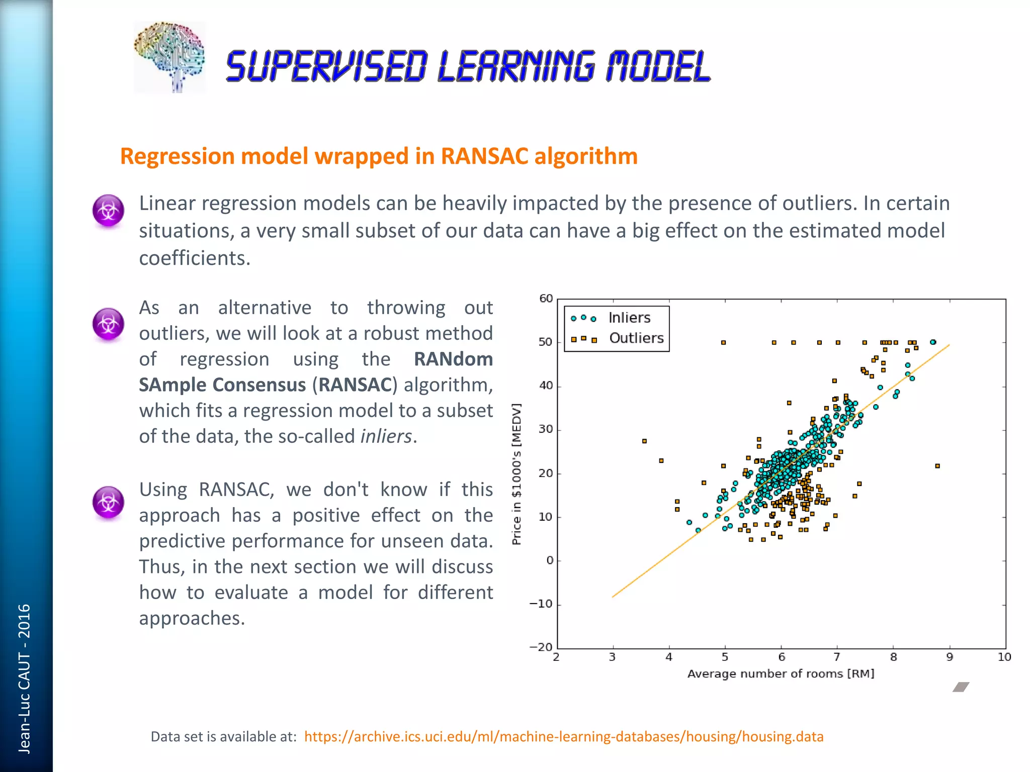 Jean-LucCAUT-2016
Regression model wrapped in RANSAC algorithm
Data set is available at: https://archive.ics.uci.edu/ml/machine-learning-databases/housing/housing.data
Linear regression models can be heavily impacted by the presence of outliers. In certain
situations, a very small subset of our data can have a big effect on the estimated model
coefficients.
As an alternative to throwing out
outliers, we will look at a robust method
of regression using the RANdom
SAmple Consensus (RANSAC) algorithm,
which fits a regression model to a subset
of the data, the so-called inliers.
Using RANSAC, we don't know if this
approach has a positive effect on the
predictive performance for unseen data.
Thus, in the next section we will discuss
how to evaluate a model for different
approaches.
 