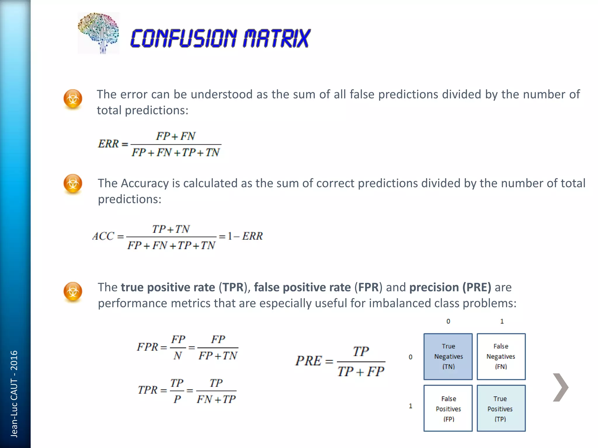 Jean-LucCAUT-2016
The error can be understood as the sum of all false predictions divided by the number of
total predictions:
The Accuracy is calculated as the sum of correct predictions divided by the number of total
predictions:
The true positive rate (TPR), false positive rate (FPR) and precision (PRE) are
performance metrics that are especially useful for imbalanced class problems:
 