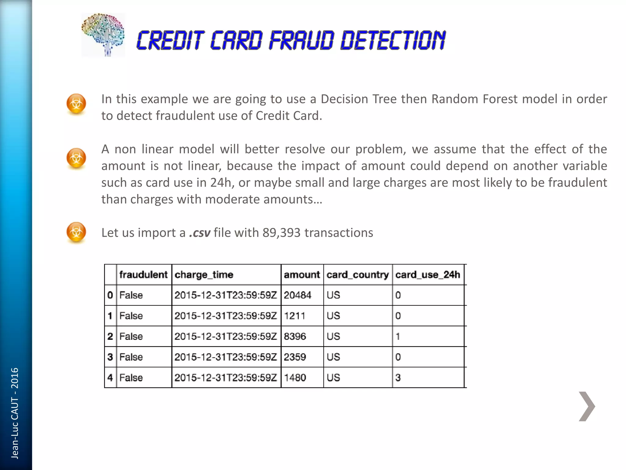 Jean-LucCAUT-2016
In this example we are going to use a Decision Tree then Random Forest model in order
to detect fraudulent use of Credit Card.
A non linear model will better resolve our problem, we assume that the effect of the
amount is not linear, because the impact of amount could depend on another variable
such as card use in 24h, or maybe small and large charges are most likely to be fraudulent
than charges with moderate amounts…
Let us import a .csv file with 89,393 transactions
 