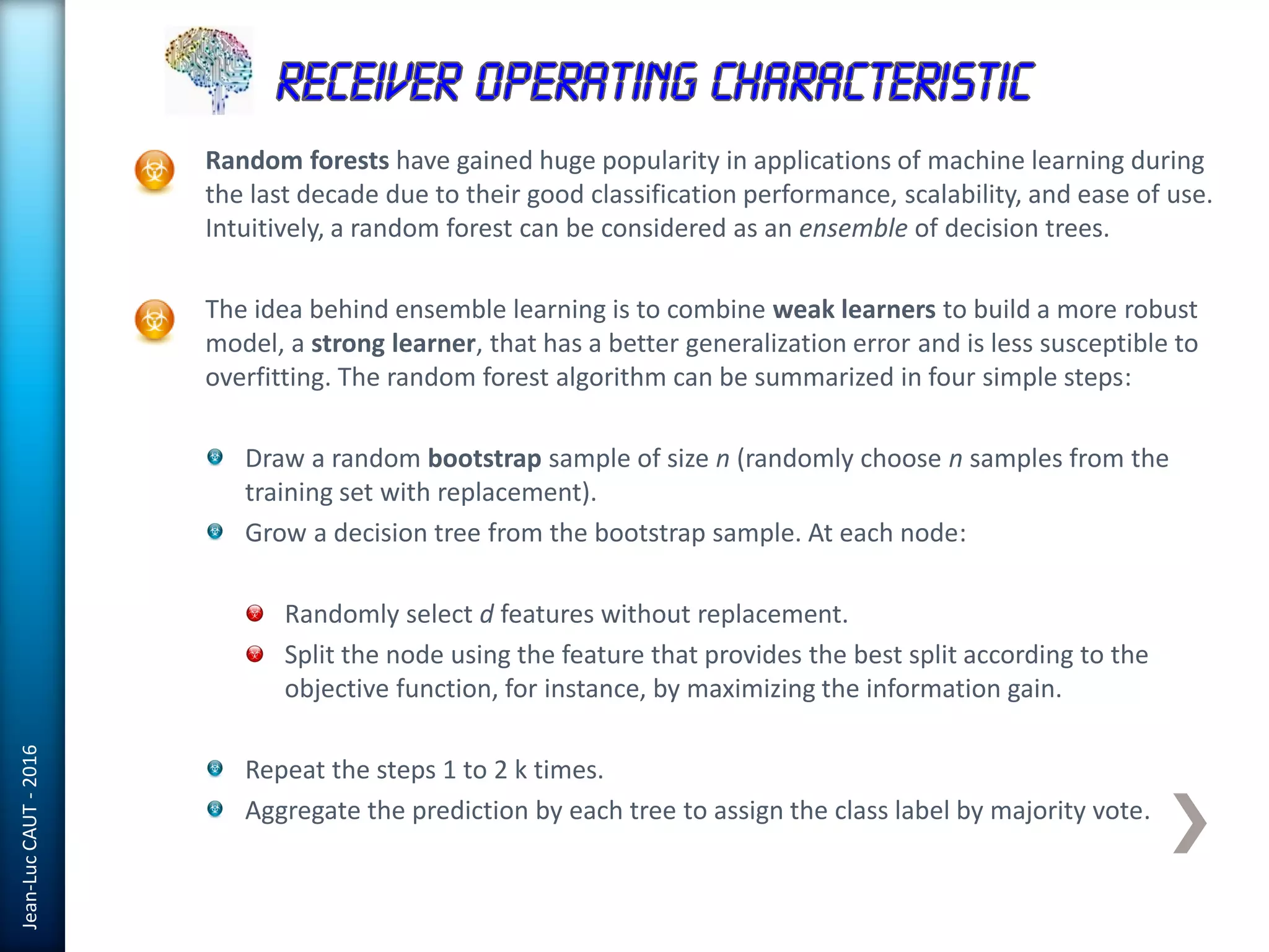 Jean-LucCAUT-2016
Random forests have gained huge popularity in applications of machine learning during
the last decade due to their good classification performance, scalability, and ease of use.
Intuitively, a random forest can be considered as an ensemble of decision trees.
The idea behind ensemble learning is to combine weak learners to build a more robust
model, a strong learner, that has a better generalization error and is less susceptible to
overfitting. The random forest algorithm can be summarized in four simple steps:
Draw a random bootstrap sample of size n (randomly choose n samples from the
training set with replacement).
Grow a decision tree from the bootstrap sample. At each node:
Randomly select d features without replacement.
Split the node using the feature that provides the best split according to the
objective function, for instance, by maximizing the information gain.
Repeat the steps 1 to 2 k times.
Aggregate the prediction by each tree to assign the class label by majority vote.
 