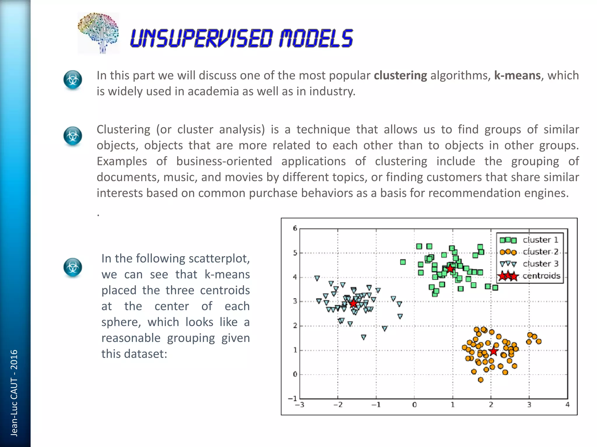 Jean-LucCAUT-2016
In this part we will discuss one of the most popular clustering algorithms, k-means, which
is widely used in academia as well as in industry.
Clustering (or cluster analysis) is a technique that allows us to find groups of similar
objects, objects that are more related to each other than to objects in other groups.
Examples of business-oriented applications of clustering include the grouping of
documents, music, and movies by different topics, or finding customers that share similar
interests based on common purchase behaviors as a basis for recommendation engines.
.
In the following scatterplot,
we can see that k-means
placed the three centroids
at the center of each
sphere, which looks like a
reasonable grouping given
this dataset:
 