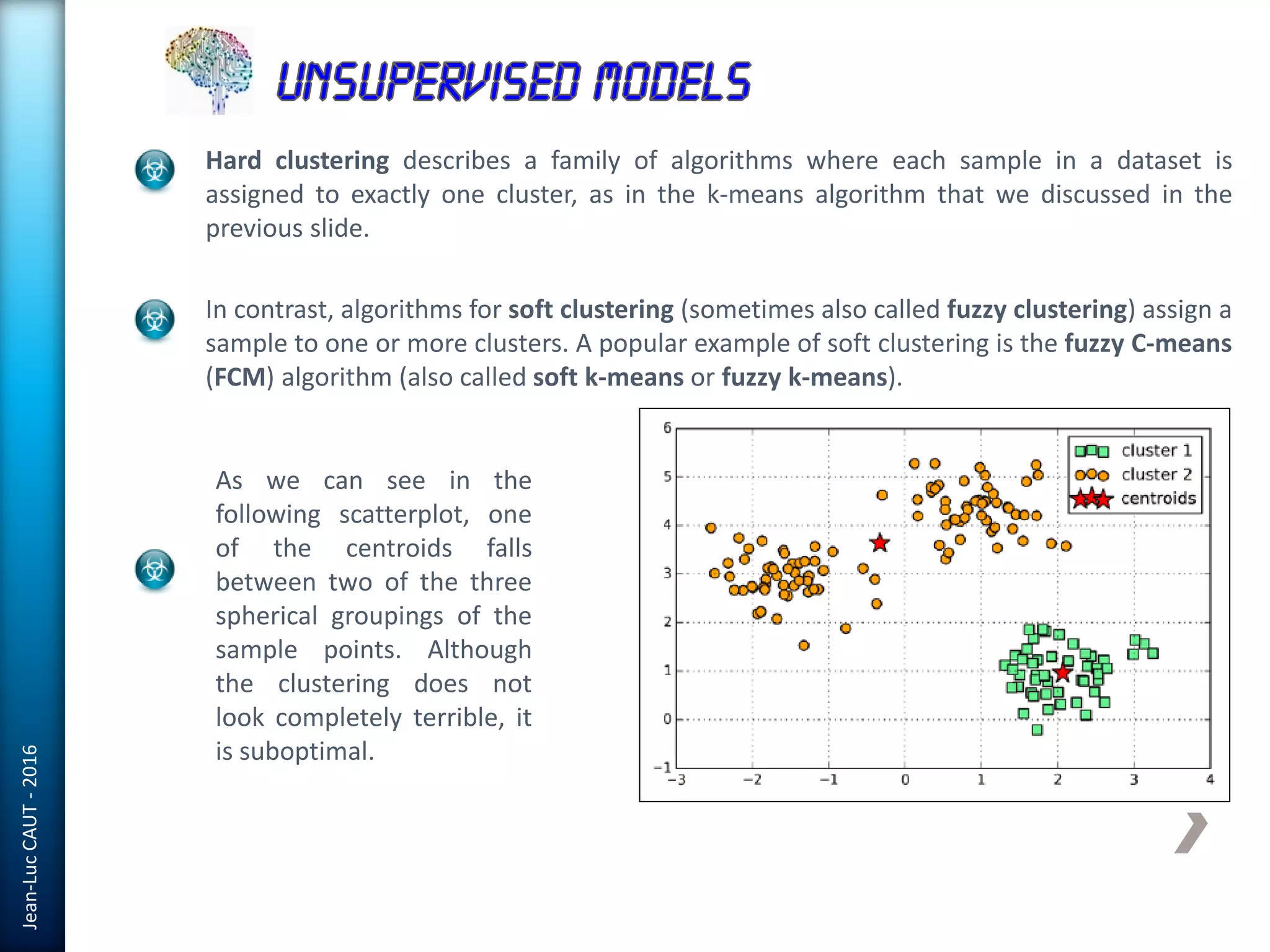 Jean-LucCAUT-2016
Hard clustering describes a family of algorithms where each sample in a dataset is
assigned to exactly one cluster, as in the k-means algorithm that we discussed in the
previous slide.
In contrast, algorithms for soft clustering (sometimes also called fuzzy clustering) assign a
sample to one or more clusters. A popular example of soft clustering is the fuzzy C-means
(FCM) algorithm (also called soft k-means or fuzzy k-means).
As we can see in the
following scatterplot, one
of the centroids falls
between two of the three
spherical groupings of the
sample points. Although
the clustering does not
look completely terrible, it
is suboptimal.
 