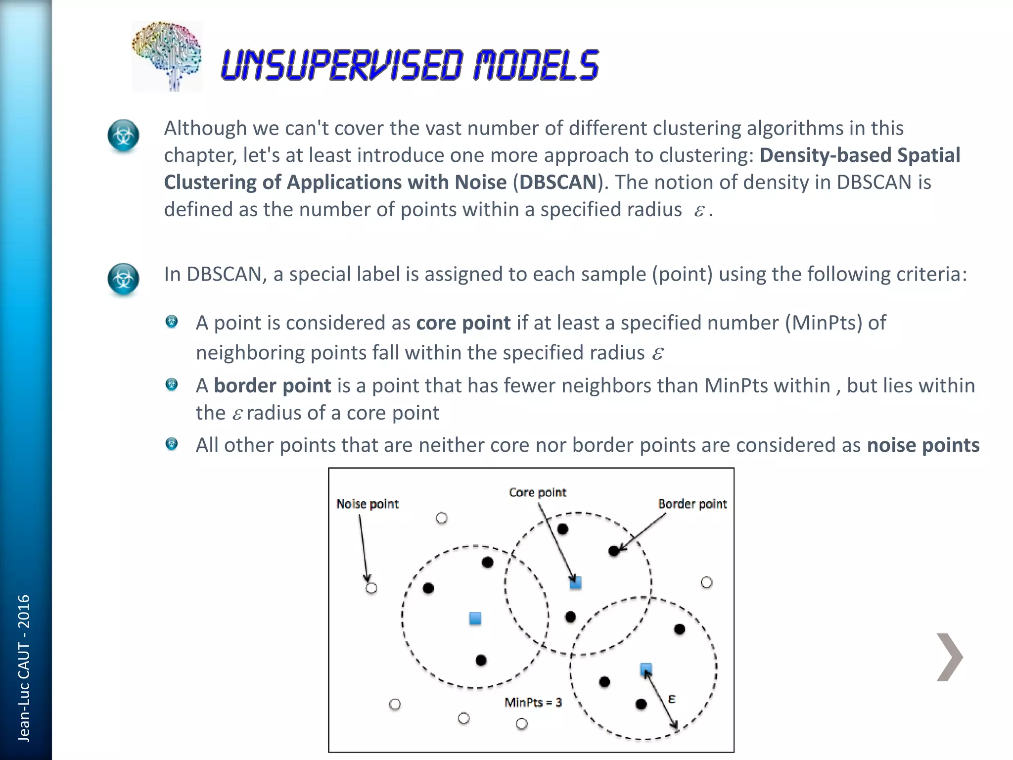 Jean-LucCAUT-2016
Although we can't cover the vast number of different clustering algorithms in this
chapter, let's at least introduce one more approach to clustering: Density-based Spatial
Clustering of Applications with Noise (DBSCAN). The notion of density in DBSCAN is
defined as the number of points within a specified radius e .
In DBSCAN, a special label is assigned to each sample (point) using the following criteria:
A point is considered as core point if at least a specified number (MinPts) of
neighboring points fall within the specified radius e
A border point is a point that has fewer neighbors than MinPts within , but lies within
the e radius of a core point
All other points that are neither core nor border points are considered as noise points
 