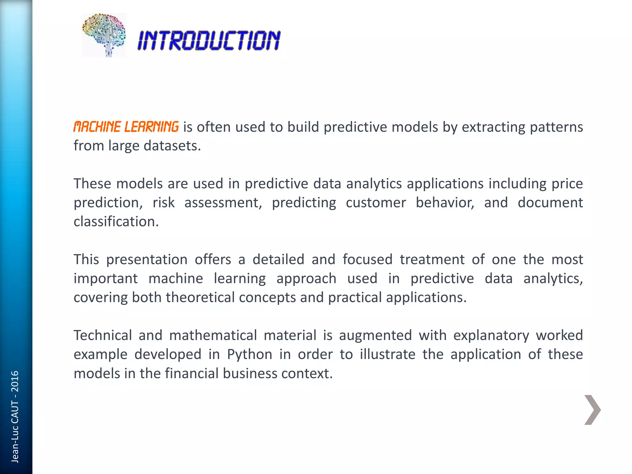 Jean-LucCAUT-2016
Machine Learning is often used to build predictive models by extracting patterns
from large datasets.
These models are used in predictive data analytics applications including price
prediction, risk assessment, predicting customer behavior, and document
classification.
This presentation offers a detailed and focused treatment of one the most
important machine learning approach used in predictive data analytics,
covering both theoretical concepts and practical applications.
Technical and mathematical material is augmented with explanatory worked
example developed in Python in order to illustrate the application of these
models in the financial business context.
 