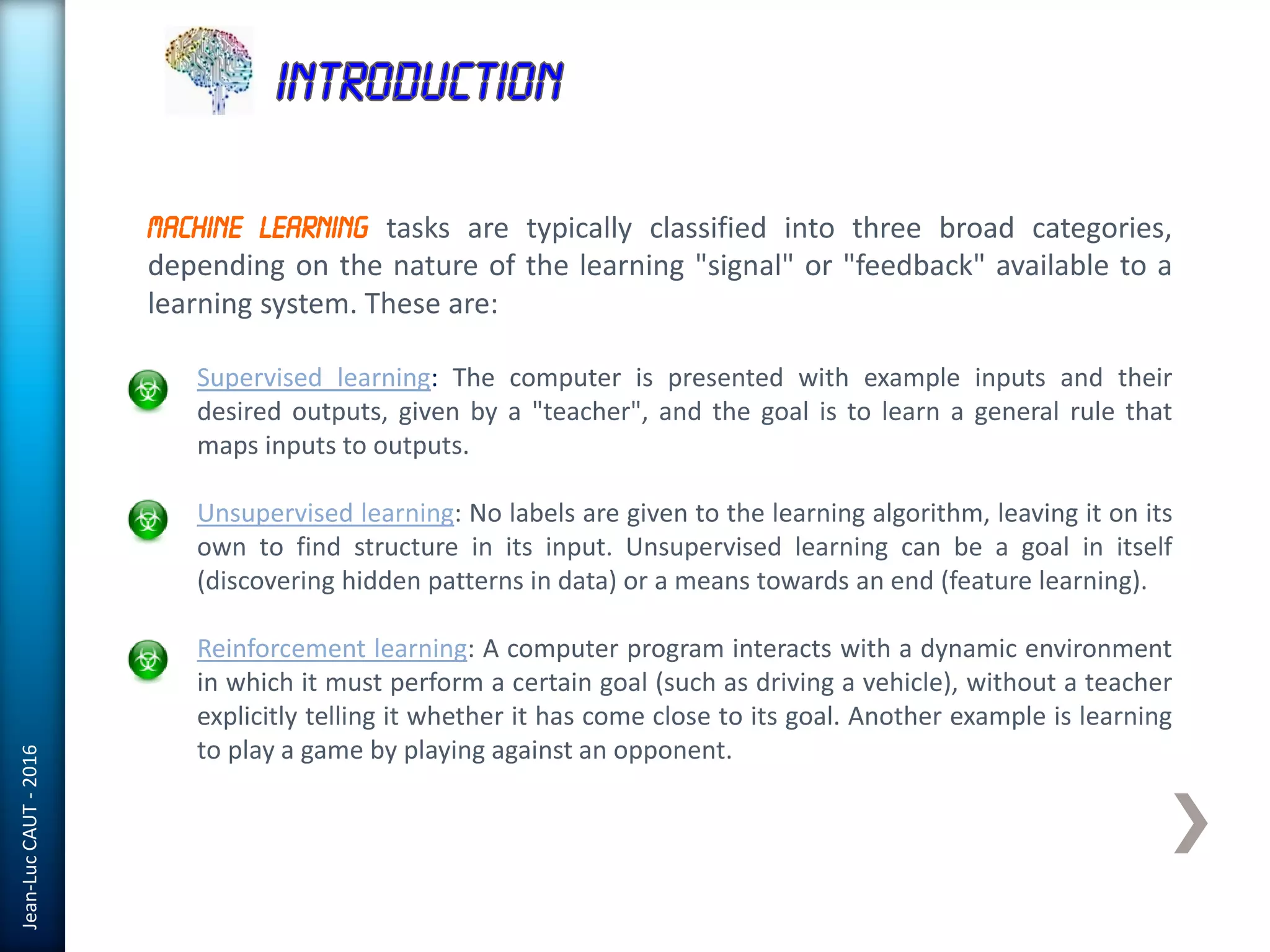 Jean-LucCAUT-2016
Machine Learning tasks are typically classified into three broad categories,
depending on the nature of the learning "signal" or "feedback" available to a
learning system. These are:
Supervised learning: The computer is presented with example inputs and their
desired outputs, given by a "teacher", and the goal is to learn a general rule that
maps inputs to outputs.
Unsupervised learning: No labels are given to the learning algorithm, leaving it on its
own to find structure in its input. Unsupervised learning can be a goal in itself
(discovering hidden patterns in data) or a means towards an end (feature learning).
Reinforcement learning: A computer program interacts with a dynamic environment
in which it must perform a certain goal (such as driving a vehicle), without a teacher
explicitly telling it whether it has come close to its goal. Another example is learning
to play a game by playing against an opponent.
 