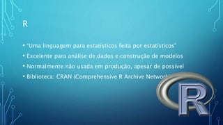 R
• “Uma linguagem para estatísticos feita por estatísticos”
• Excelente para análise de dados e construção de modelos
• Normalmente não usada em produção, apesar de possível
• Biblioteca: CRAN (Comprehensive R Archive Network)
 