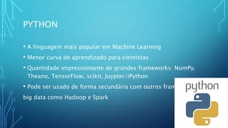 PYTHON
• A linguagem mais popular em Machine Learning
• Menor curva de aprendizado para cientistas
• Quantidade impressionante de grandes frameworks: NumPy,
Theano, TensorFlow, scikit, Juypter/iPython
• Pode ser usado de forma secundária com outros frameworks
big data como Hadoop e Spark
 
