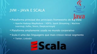 JVM – JAVA E SCALA
• Plataforma principal dos principais frameworks de Big Data
• Apache Hadoop (MapReduce / HDFS), Spark (Streaming / Machine
Learning), Kafka, Storm, DeepLearning4J
• Plataforma amplamente usada no mundo corporativo
• Scala é uma das linguagens que mais cresce nesse segmento
• Twitter, Linkedin
 