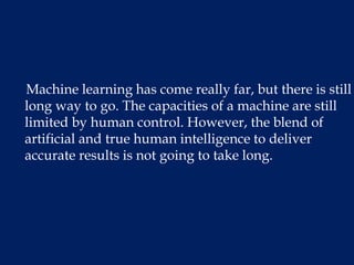 Machine learning has come really far, but there is still
long way to go. The capacities of a machine are still
limited by human control. However, the blend of
artificial and true human intelligence to deliver
accurate results is not going to take long.
 