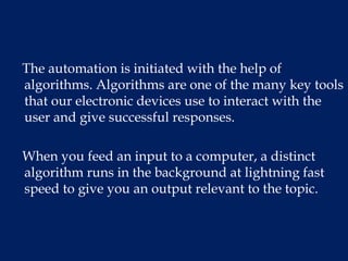 The automation is initiated with the help of
algorithms. Algorithms are one of the many key tools
that our electronic devices use to interact with the
user and give successful responses.
When you feed an input to a computer, a distinct
algorithm runs in the background at lightning fast
speed to give you an output relevant to the topic.
 