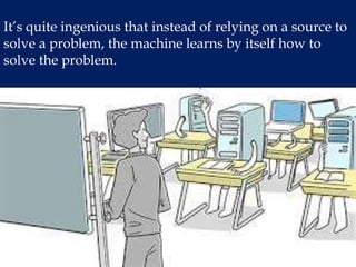 It’s quite ingenious that instead of relying on a source to
solve a problem, the machine learns by itself how to
solve the problem.
 